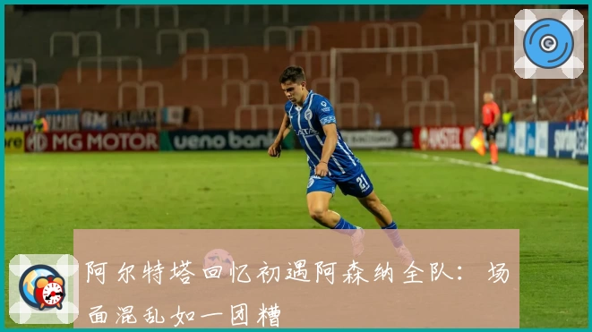 阿尔特塔回忆初遇阿森纳全队：场面混乱如一团糟