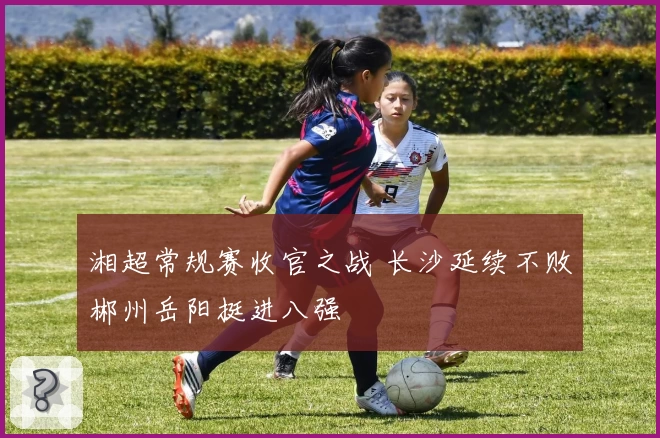 湘超常规赛收官之战 长沙延续不败郴州岳阳挺进八强