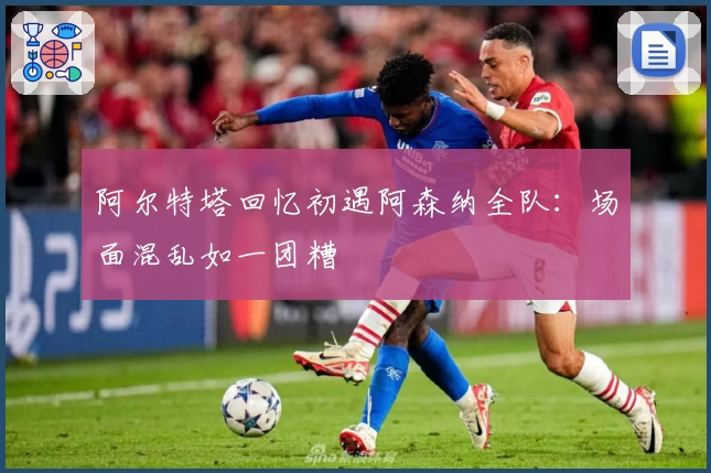 阿尔特塔回忆初遇阿森纳全队：场面混乱如一团糟