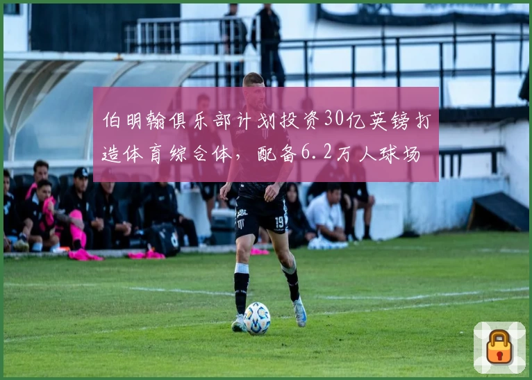 伯明翰俱乐部计划投资30亿英镑打造体育综合体，配备6.2万人球场