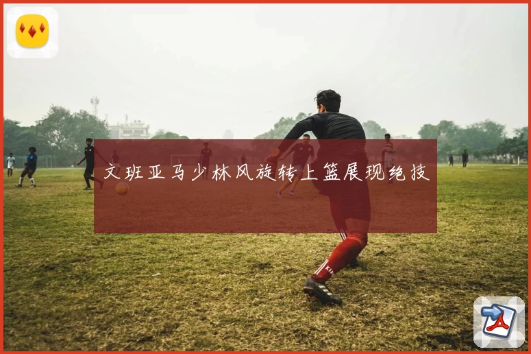 文班亚马少林风旋转上篮展现绝技