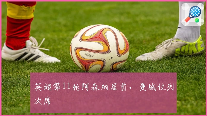 英超第11轮阿森纳居首，曼城位列次席