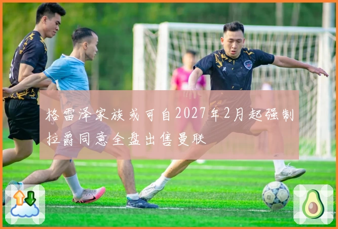 格雷泽家族或可自2027年2月起强制拉爵同意全盘出售曼联