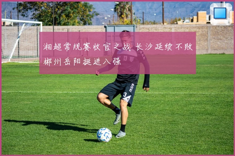 湘超常规赛收官之战 长沙延续不败郴州岳阳挺进八强