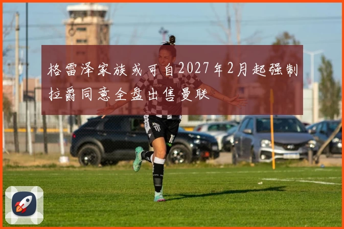 格雷泽家族或可自2027年2月起强制拉爵同意全盘出售曼联